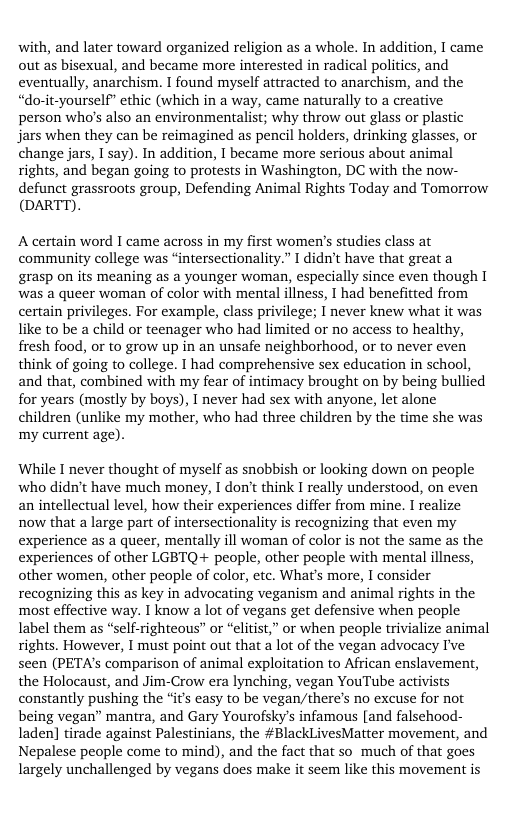 with, and later toward organized religion as a whole. In addition, I came out as bisexual, and became more interested in radical politics, and eventually, anarchism. I found myself attracted to anarchism, and the ‘do-it-yourself” ethic (which in a way, came naturally to a creative person who’s also an environmentalist; why throw out glass or plastic Jars when they can be reimagined as pencil holders, drinking glasses, or change jars, I say). In addition, I became more serious about animal rights, and began going to protests in Washington, DC with the now- defunct grassroots group, Defending Animal Rights Today and Tomorrow (DARTT).  A certain word I came across in my first women’s studies class at community college was “intersectionality.” I didn’t have that great a grasp on its meaning as a younger woman, especially since even though [ was a queer woman of color with mental illness, I had benefitted from certain privileges. For example, class privilege; I never knew what it was like to be a child or teenager who had limited or no access to healthy, fresh food, or to grow up in an unsafe neighborhood, or to never even think of going to college. I had comprehensive sex education in school, and that, combined with my fear of intimacy brought on by being bullied for years (mostly by boys), I never had sex with anyone, let alone children (unlike my mother, who had three children by the time she was ‘my current age).  While I never thought of myself as snobbish or looking down on people who didn’t have much money, I don’t think I really understood, on even an intellectual level, how their experiences differ from mine. I realize now that a large part of intersectionality is recognizing that even my experience as a queer, mentally ill woman of color is not the same as the experiences of other LGBTQ+ people, other people with mental illness, other women, other people of color, etc. What’s more, I consider recognizing this as key in advocating veganism and animal rights in the most effective way. I know a lot of vegans get defensive when people label them as “self-righteous” or “elitist,” or when people trivialize animal rights. However, I must point out that a lot of the vegan advocacy I’ve seen (PETA’s comparison of animal exploitation to African enslavement, the Holocaust, and Jim-Crow era lynching, vegan YouTube activists constantly pushing the ‘it easy to be vegan/there’s no excuse for not being vegan” mantra, and Gary Yourofsky’s infamous [and falsehood- laden] tirade against Palestinians, the #BlackLivesMatter movement, and Nepalese people come to mind), and the fact that so_ much of that goes largely unchallenged by vegans does make it seem like this movement is 